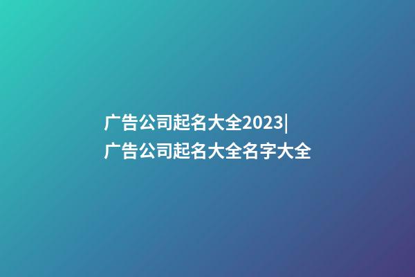 广告公司起名大全2023|广告公司起名大全名字大全-第1张-公司起名-玄机派